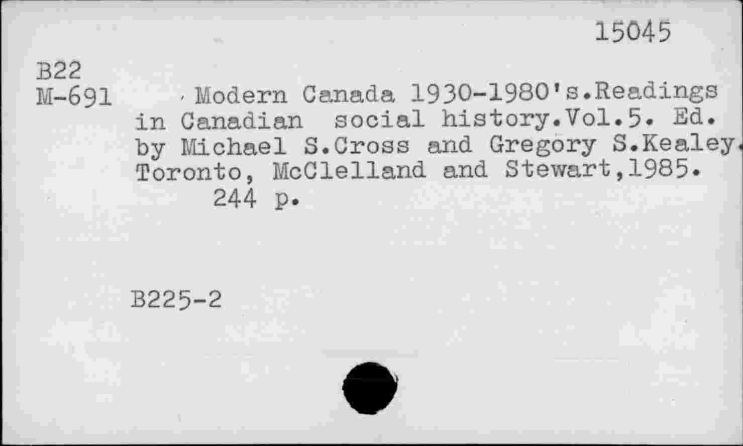 ﻿15045
322
M-691 'Modern Canada 1930-1980*s.Readings in Canadian social history.Vol.5» Ed. by Michael S.Cross and Gregory S.Kealey Toronto, McClelland and Stewart,1985.
244 p.
B225-2